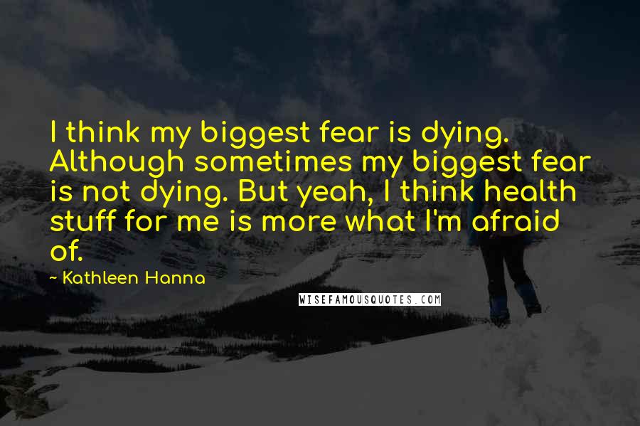 Kathleen Hanna Quotes: I think my biggest fear is dying. Although sometimes my biggest fear is not dying. But yeah, I think health stuff for me is more what I'm afraid of.