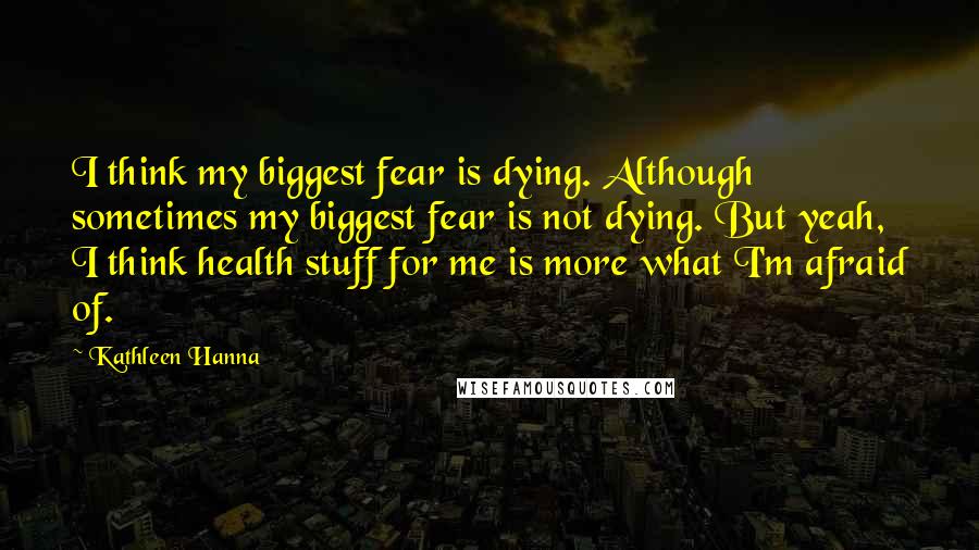 Kathleen Hanna Quotes: I think my biggest fear is dying. Although sometimes my biggest fear is not dying. But yeah, I think health stuff for me is more what I'm afraid of.