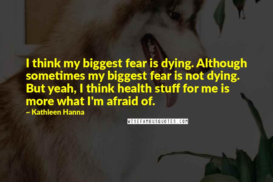 Kathleen Hanna Quotes: I think my biggest fear is dying. Although sometimes my biggest fear is not dying. But yeah, I think health stuff for me is more what I'm afraid of.