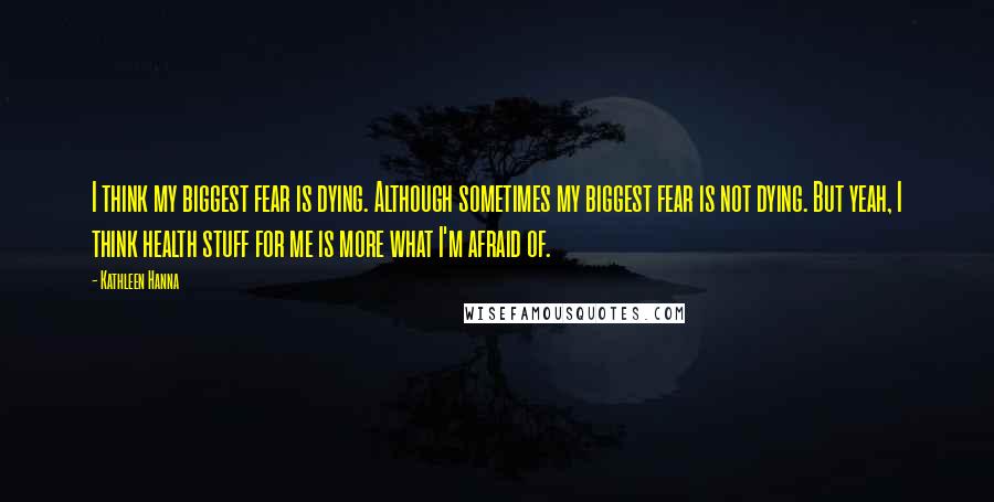 Kathleen Hanna Quotes: I think my biggest fear is dying. Although sometimes my biggest fear is not dying. But yeah, I think health stuff for me is more what I'm afraid of.