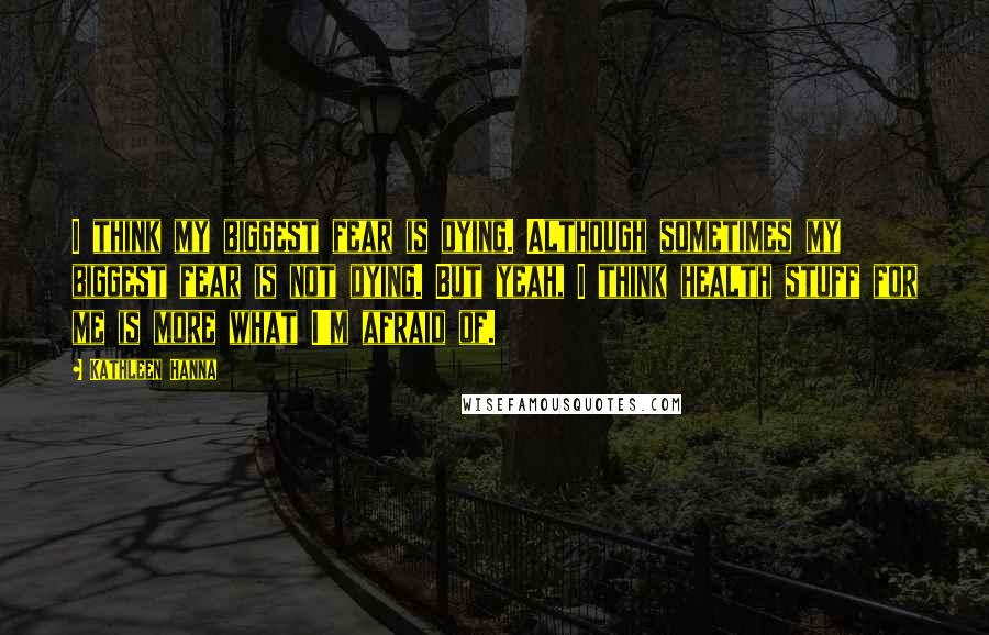 Kathleen Hanna Quotes: I think my biggest fear is dying. Although sometimes my biggest fear is not dying. But yeah, I think health stuff for me is more what I'm afraid of.