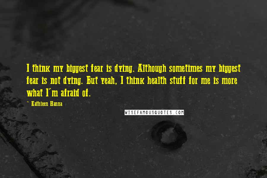 Kathleen Hanna Quotes: I think my biggest fear is dying. Although sometimes my biggest fear is not dying. But yeah, I think health stuff for me is more what I'm afraid of.