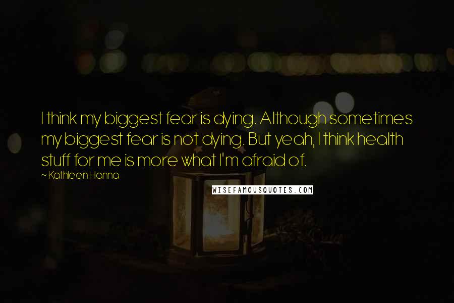 Kathleen Hanna Quotes: I think my biggest fear is dying. Although sometimes my biggest fear is not dying. But yeah, I think health stuff for me is more what I'm afraid of.