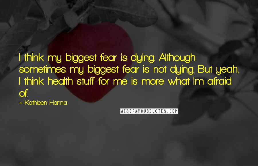 Kathleen Hanna Quotes: I think my biggest fear is dying. Although sometimes my biggest fear is not dying. But yeah, I think health stuff for me is more what I'm afraid of.