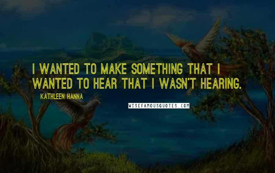 Kathleen Hanna Quotes: I wanted to make something that I wanted to hear that I wasn't hearing.