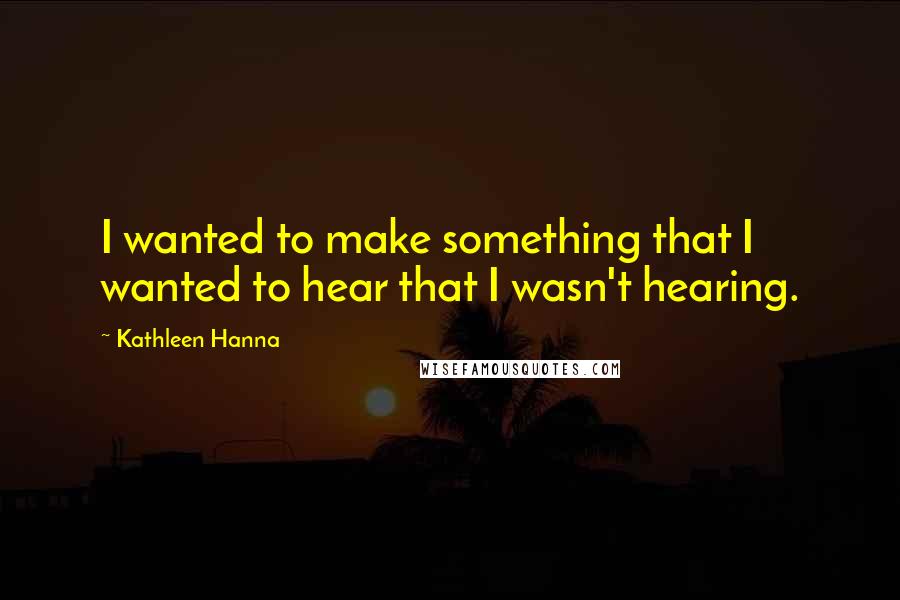 Kathleen Hanna Quotes: I wanted to make something that I wanted to hear that I wasn't hearing.