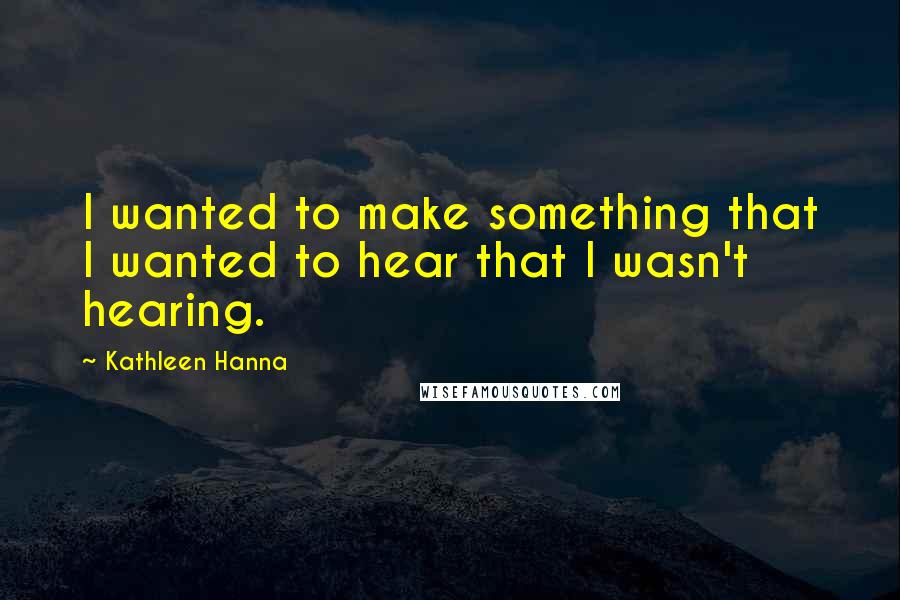 Kathleen Hanna Quotes: I wanted to make something that I wanted to hear that I wasn't hearing.