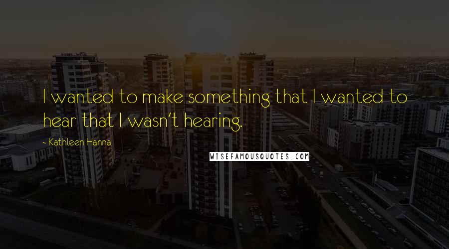 Kathleen Hanna Quotes: I wanted to make something that I wanted to hear that I wasn't hearing.