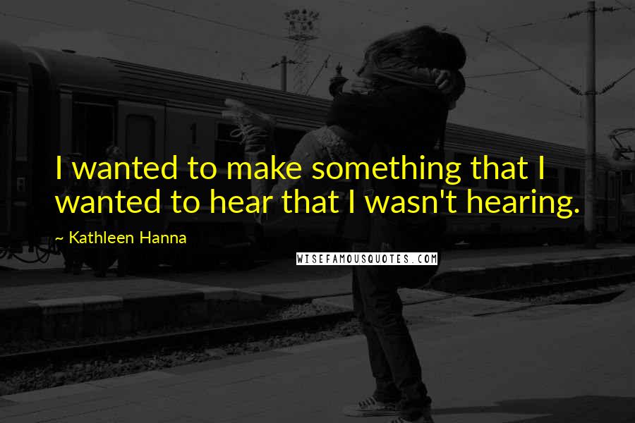 Kathleen Hanna Quotes: I wanted to make something that I wanted to hear that I wasn't hearing.