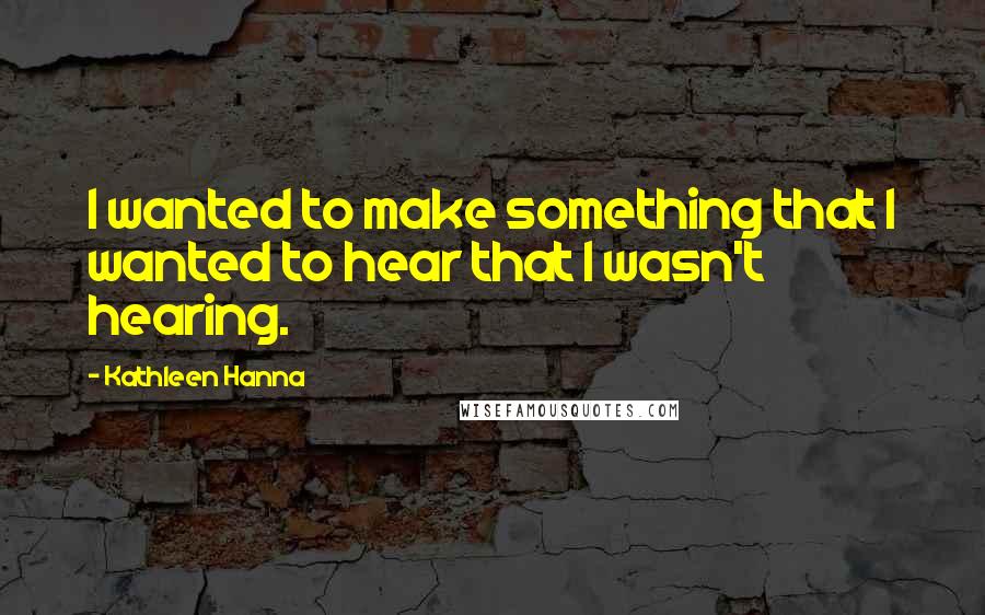 Kathleen Hanna Quotes: I wanted to make something that I wanted to hear that I wasn't hearing.