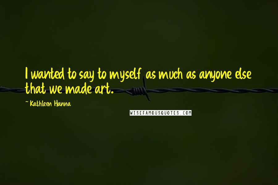 Kathleen Hanna Quotes: I wanted to say to myself as much as anyone else that we made art.