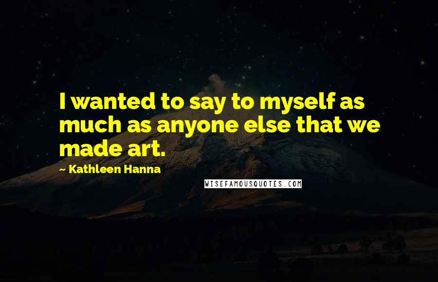 Kathleen Hanna Quotes: I wanted to say to myself as much as anyone else that we made art.
