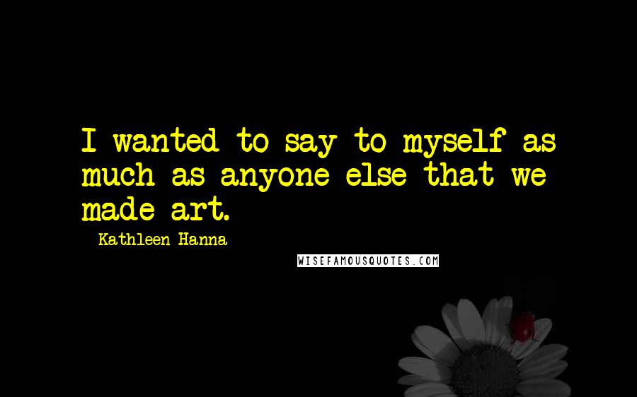 Kathleen Hanna Quotes: I wanted to say to myself as much as anyone else that we made art.