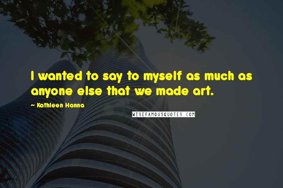 Kathleen Hanna Quotes: I wanted to say to myself as much as anyone else that we made art.
