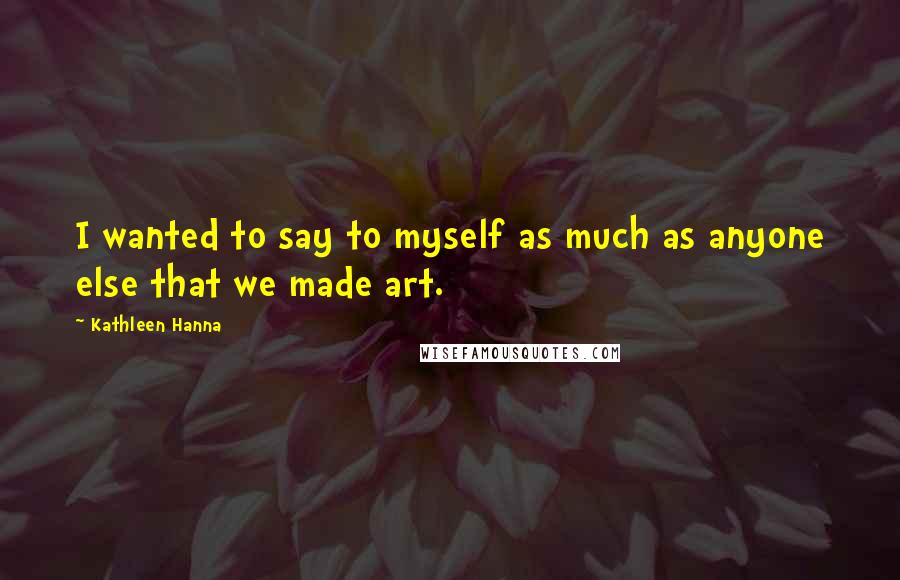Kathleen Hanna Quotes: I wanted to say to myself as much as anyone else that we made art.