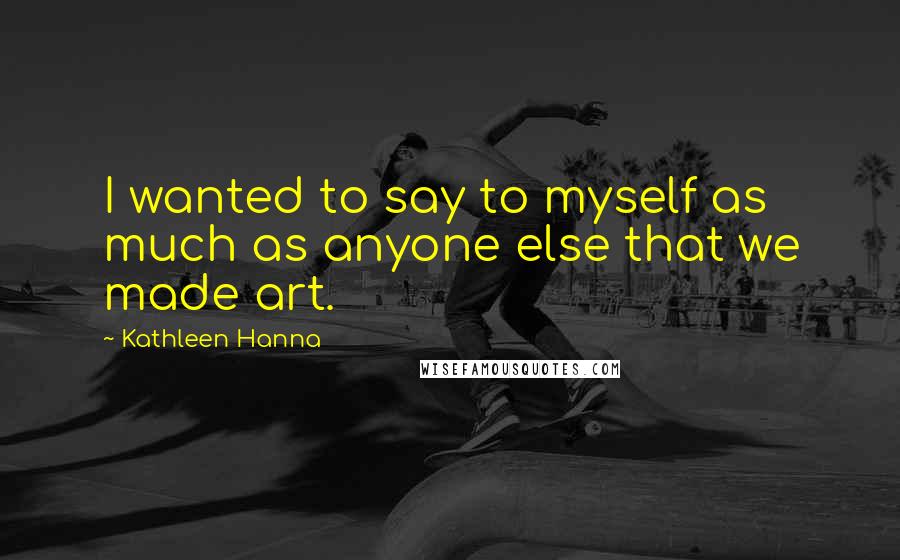 Kathleen Hanna Quotes: I wanted to say to myself as much as anyone else that we made art.