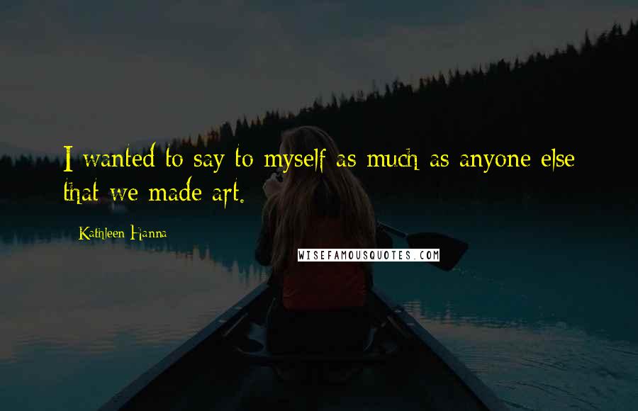 Kathleen Hanna Quotes: I wanted to say to myself as much as anyone else that we made art.