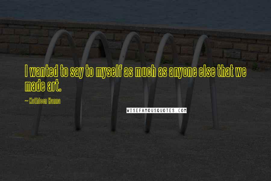 Kathleen Hanna Quotes: I wanted to say to myself as much as anyone else that we made art.