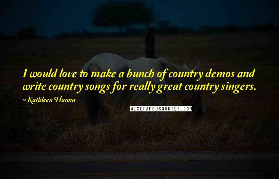 Kathleen Hanna Quotes: I would love to make a bunch of country demos and write country songs for really great country singers.