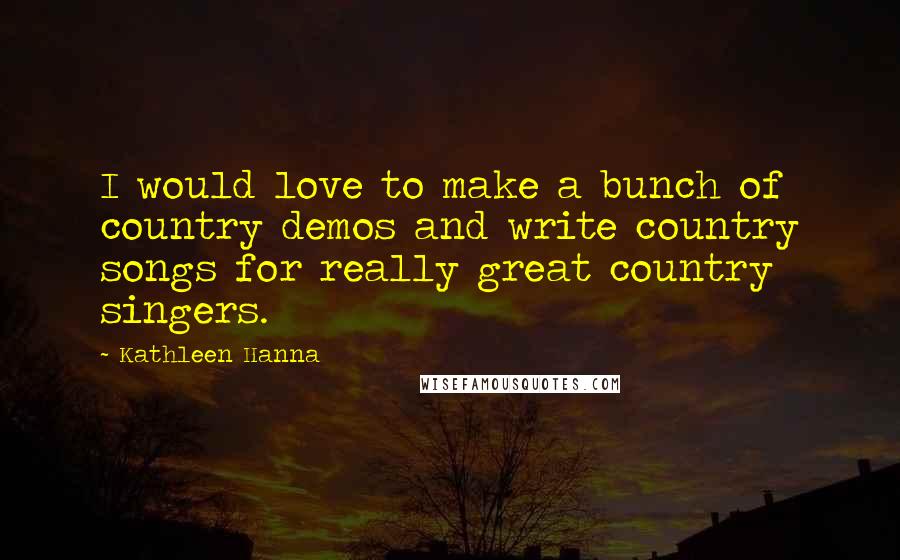 Kathleen Hanna Quotes: I would love to make a bunch of country demos and write country songs for really great country singers.