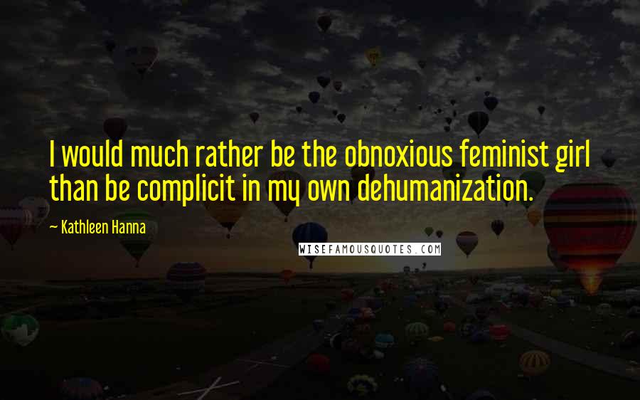 Kathleen Hanna Quotes: I would much rather be the obnoxious feminist girl than be complicit in my own dehumanization.