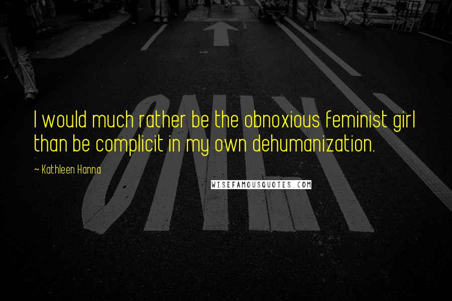 Kathleen Hanna Quotes: I would much rather be the obnoxious feminist girl than be complicit in my own dehumanization.