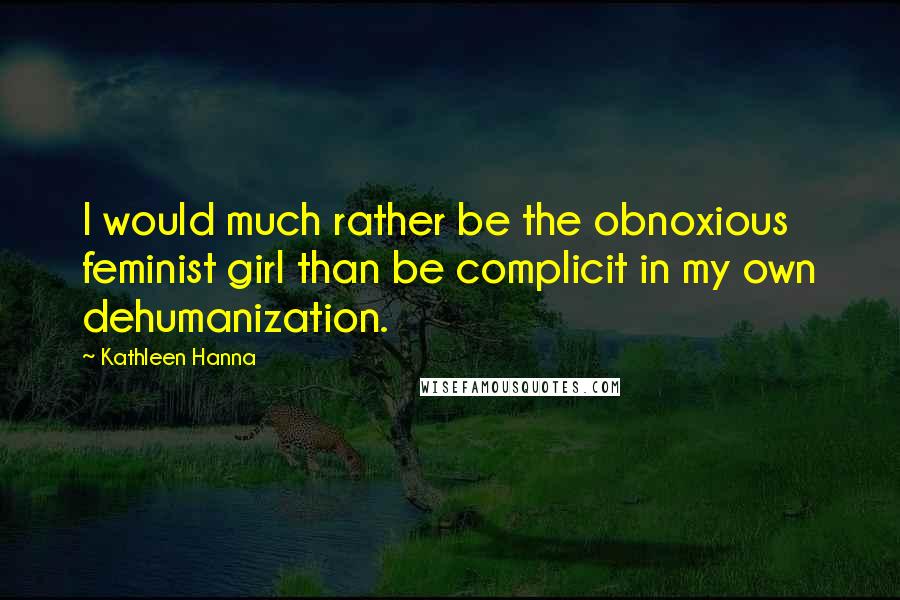 Kathleen Hanna Quotes: I would much rather be the obnoxious feminist girl than be complicit in my own dehumanization.