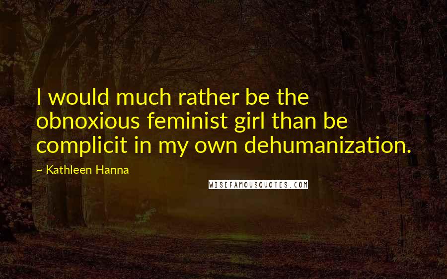 Kathleen Hanna Quotes: I would much rather be the obnoxious feminist girl than be complicit in my own dehumanization.