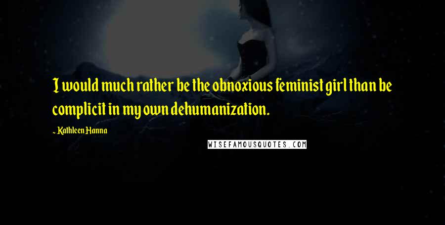 Kathleen Hanna Quotes: I would much rather be the obnoxious feminist girl than be complicit in my own dehumanization.