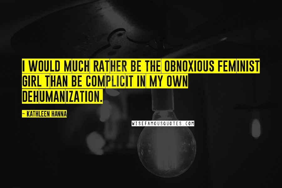 Kathleen Hanna Quotes: I would much rather be the obnoxious feminist girl than be complicit in my own dehumanization.