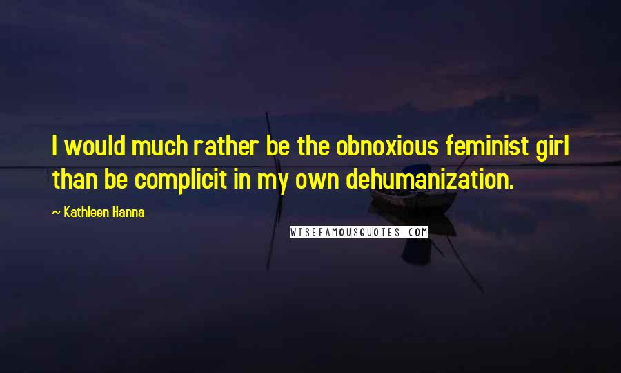 Kathleen Hanna Quotes: I would much rather be the obnoxious feminist girl than be complicit in my own dehumanization.