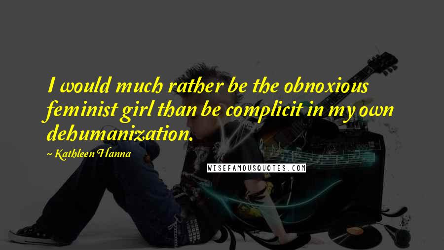 Kathleen Hanna Quotes: I would much rather be the obnoxious feminist girl than be complicit in my own dehumanization.