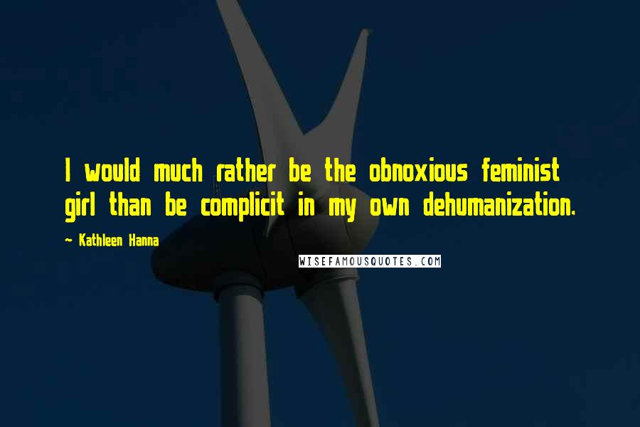 Kathleen Hanna Quotes: I would much rather be the obnoxious feminist girl than be complicit in my own dehumanization.