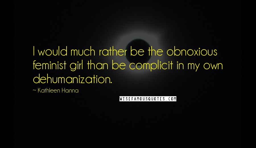 Kathleen Hanna Quotes: I would much rather be the obnoxious feminist girl than be complicit in my own dehumanization.