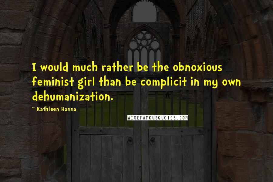 Kathleen Hanna Quotes: I would much rather be the obnoxious feminist girl than be complicit in my own dehumanization.