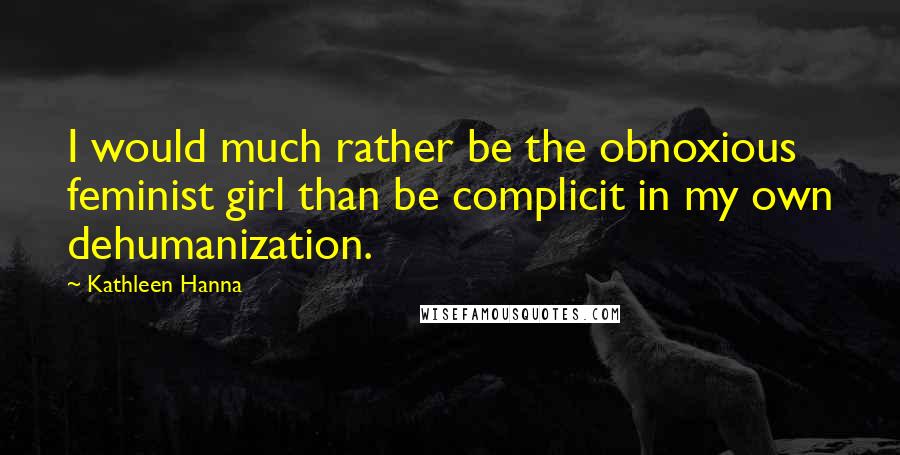 Kathleen Hanna Quotes: I would much rather be the obnoxious feminist girl than be complicit in my own dehumanization.