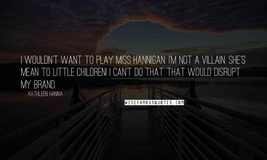 Kathleen Hanna Quotes: I wouldn't want to play Miss Hannigan. I'm not a villain. She's mean to little children! I can't do that. That would disrupt my brand.