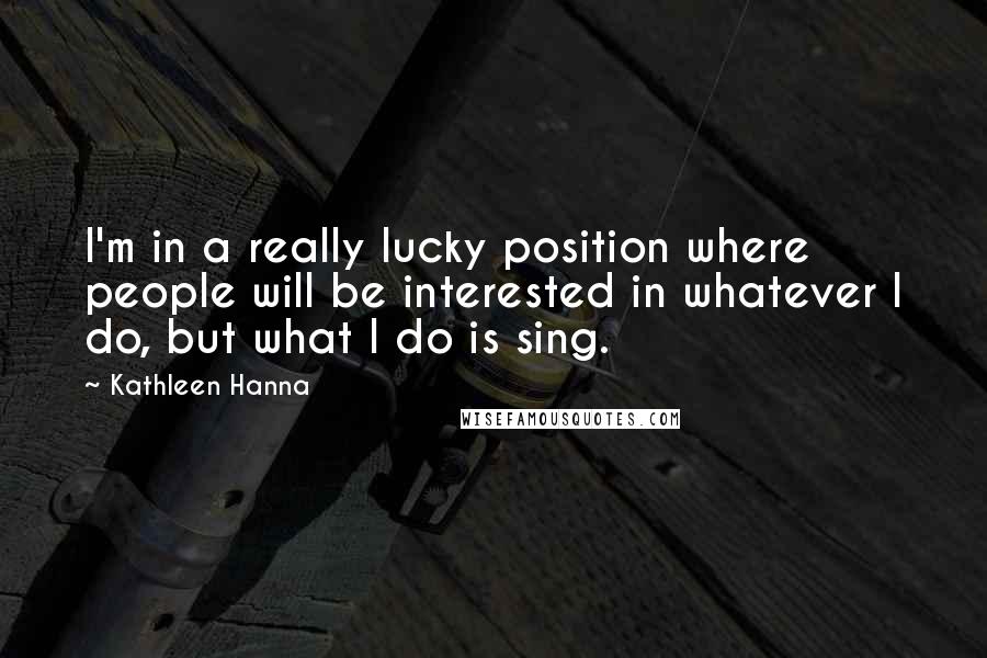 Kathleen Hanna Quotes: I'm in a really lucky position where people will be interested in whatever I do, but what I do is sing.