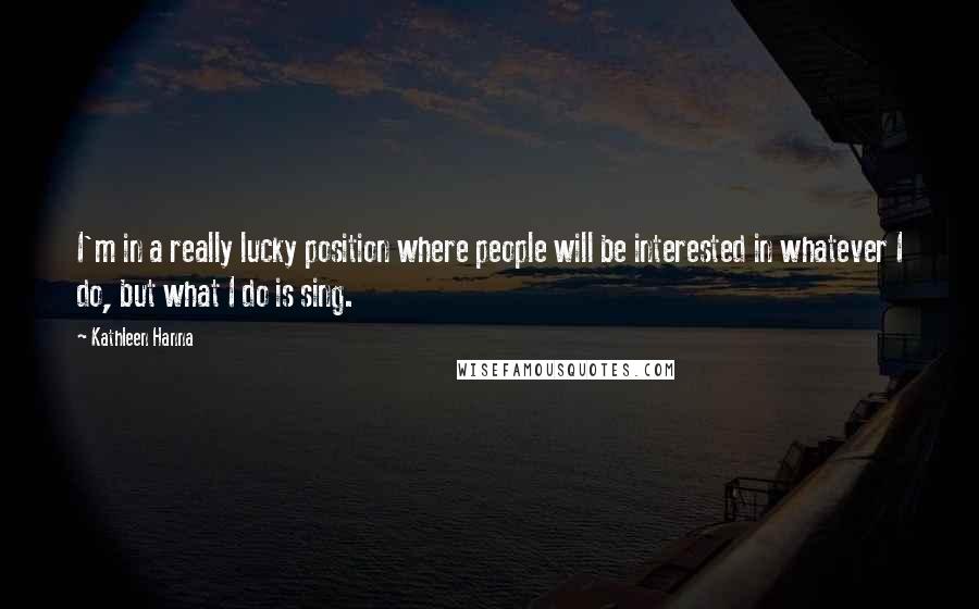 Kathleen Hanna Quotes: I'm in a really lucky position where people will be interested in whatever I do, but what I do is sing.