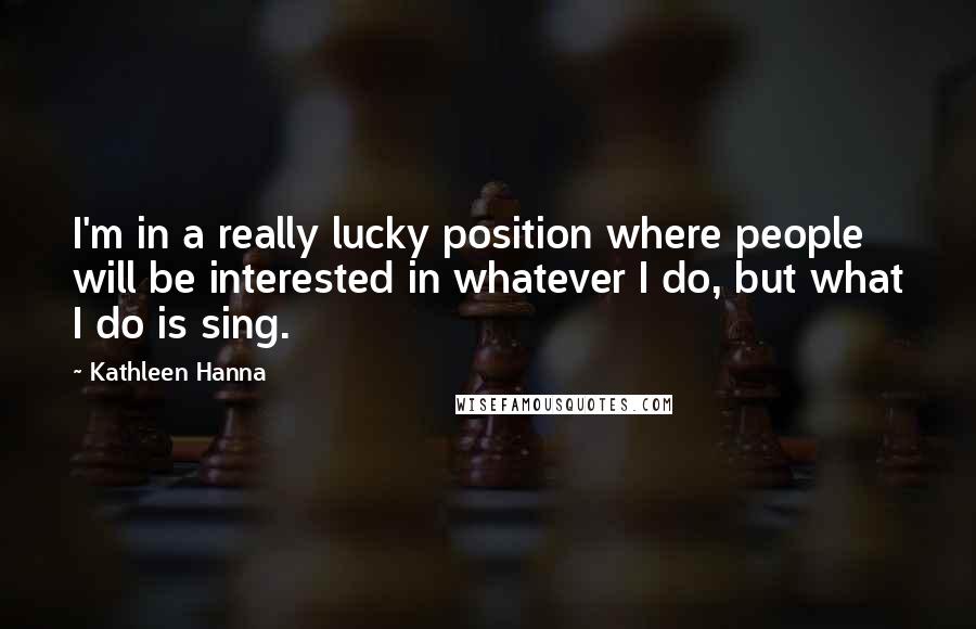 Kathleen Hanna Quotes: I'm in a really lucky position where people will be interested in whatever I do, but what I do is sing.
