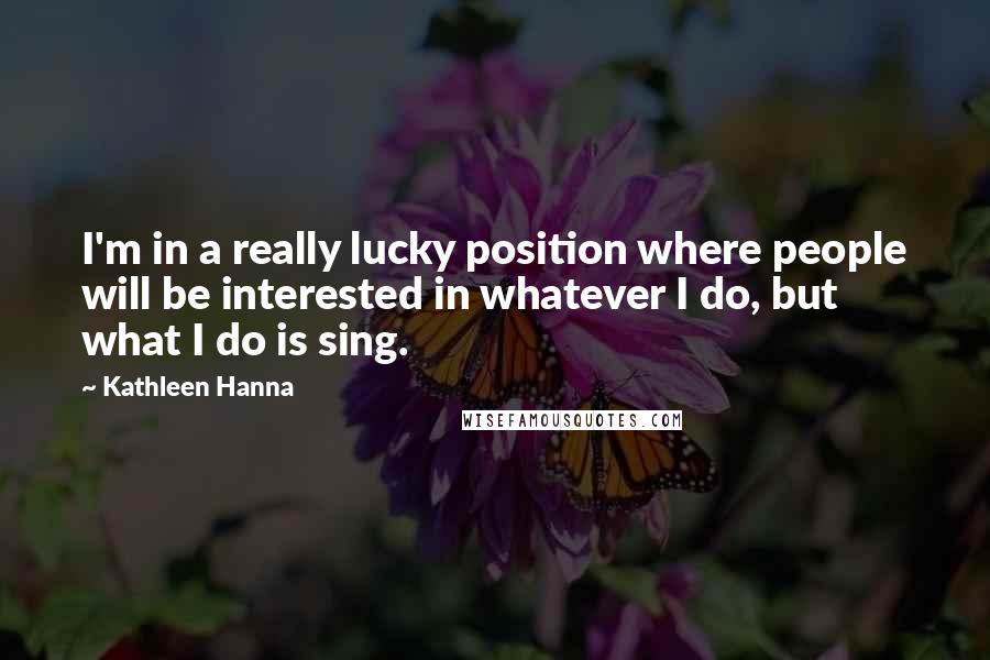 Kathleen Hanna Quotes: I'm in a really lucky position where people will be interested in whatever I do, but what I do is sing.