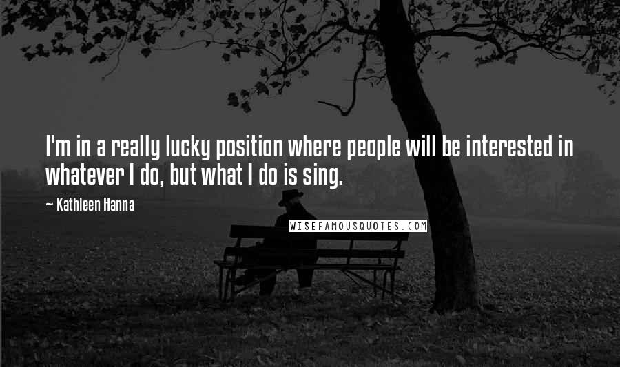 Kathleen Hanna Quotes: I'm in a really lucky position where people will be interested in whatever I do, but what I do is sing.