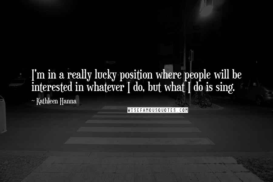 Kathleen Hanna Quotes: I'm in a really lucky position where people will be interested in whatever I do, but what I do is sing.