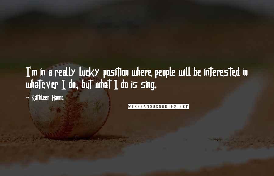 Kathleen Hanna Quotes: I'm in a really lucky position where people will be interested in whatever I do, but what I do is sing.