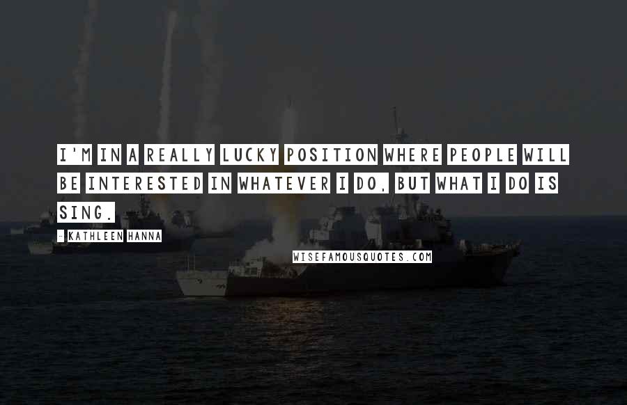 Kathleen Hanna Quotes: I'm in a really lucky position where people will be interested in whatever I do, but what I do is sing.