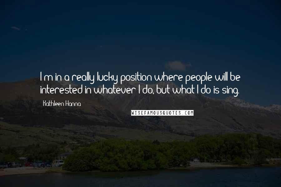 Kathleen Hanna Quotes: I'm in a really lucky position where people will be interested in whatever I do, but what I do is sing.