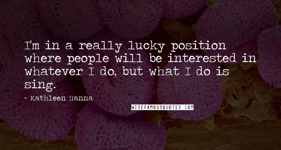 Kathleen Hanna Quotes: I'm in a really lucky position where people will be interested in whatever I do, but what I do is sing.