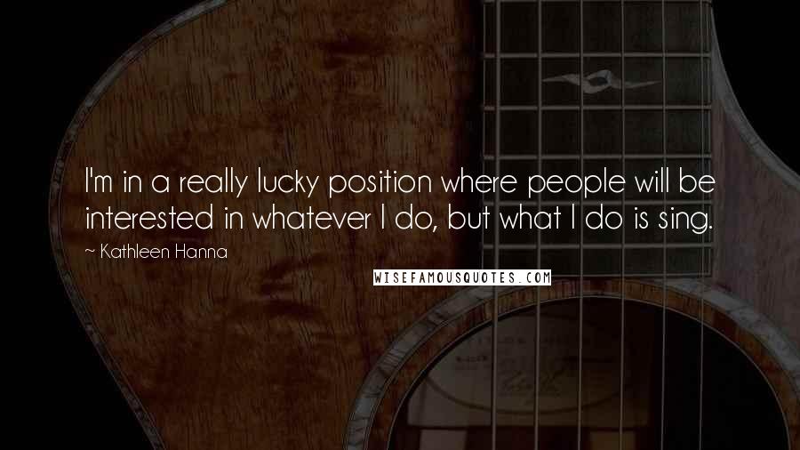 Kathleen Hanna Quotes: I'm in a really lucky position where people will be interested in whatever I do, but what I do is sing.