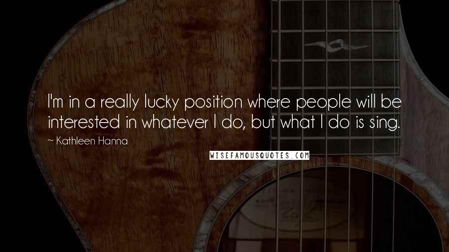 Kathleen Hanna Quotes: I'm in a really lucky position where people will be interested in whatever I do, but what I do is sing.