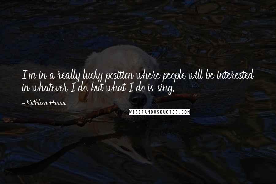 Kathleen Hanna Quotes: I'm in a really lucky position where people will be interested in whatever I do, but what I do is sing.